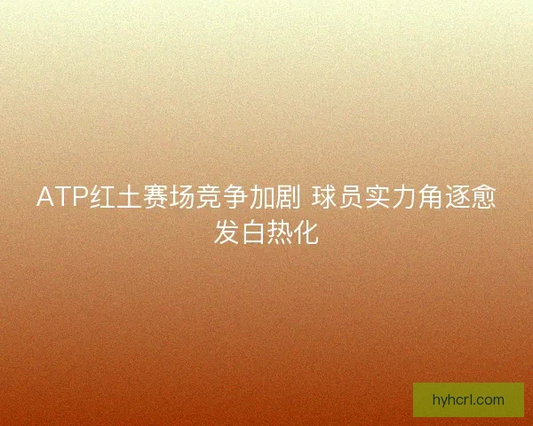 ATP红土赛场竞争加剧 球员实力角逐愈发白热化