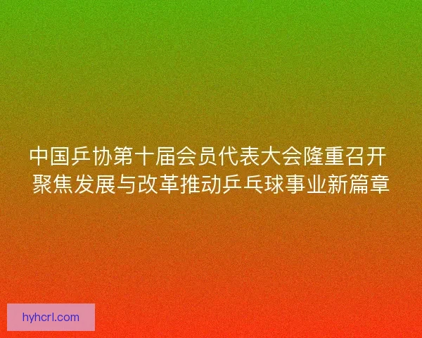 中国乒协第十届会员代表大会隆重召开 聚焦发展与改革推动乒乓球事业新篇章