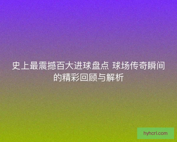 史上最震撼百大进球盘点 球场传奇瞬间的精彩回顾与解析